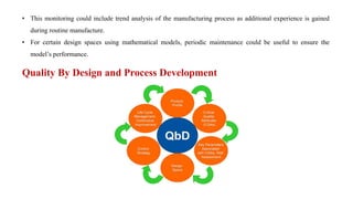 • This monitoring could include trend analysis of the manufacturing process as additional experience is gained
during routine manufacture.
• For certain design spaces using mathematical models, periodic maintenance could be useful to ensure the
model’s performance.
Quality By Design and Process Development
 