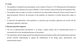 1.2. Scope
• This guideline is intended to provide guidance on the contents of Section 3.2.P.2 (Pharmaceutical Development)
for drug products as defined in the scope of Module 3 of the Common Technical Document (ICH guideline M4).
• The guideline does not apply to contents of submissions for drug products during the clinical research stages of
drug development. However, the principles in this guideline are important to consider during those stages as
well.
• To determine the applicability of this guideline to a particular type of product, applicants can consult with the
appropriate regulatory authorities.
2. Pharmaceutical Development
• The aim of pharmaceutical development is to design a quality product and its manufacturing process to
consistently deliver the intended performance of the product.
• The information and knowledge gained from pharmaceutical development studies and manufacturing experience
provide scientific understanding to support the establishment of the design space, specifications, and
manufacturing controls.
 