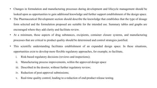 • Changes in formulation and manufacturing processes during development and lifecycle management should be
looked upon as opportunities to gain additional knowledge and further support establishment of the design space.
• The Pharmaceutical Development section should describe the knowledge that establishes that the type of dosage
form selected and the formulation proposed are suitable for the intended use. Summary tables and graphs are
encouraged where they add clarity and facilitate review.
• At a minimum, those aspects of drug substances, excipients, container closure systems, and manufacturing
processes that are critical to product quality should be determined and control strategies justified.
• This scientific understanding facilitates establishment of an expanded design space. In these situations,
opportunities exist to develop more flexible regulatory approaches, for example, to facilitate,
i. Risk-based regulatory decisions (reviews and inspections);
ii. Manufacturing process improvements, within the approved design space
iii. Described in the dossier, without further regulatory review;
iv. Reduction of post-approval submissions;
v. Real-time quality control, leading to a reduction of end-product release testing.
 