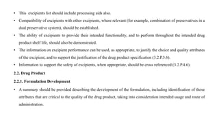 • This excipients list should include processing aids also.
• Compatibility of excipients with other excipients, where relevant (for example, combination of preservatives in a
dual preservative system), should be established.
• The ability of excipients to provide their intended functionality, and to perform throughout the intended drug
product shelf life, should also be demonstrated.
• The information on excipient performance can be used, as appropriate, to justify the choice and quality attributes
of the excipient, and to support the justification of the drug product specification (3.2.P.5.6).
• Information to support the safety of excipients, when appropriate, should be cross referenced (3.2.P.4.6).
2.2. Drug Product
2.2.1. Formulation Development
• A summary should be provided describing the development of the formulation, including identification of those
attributes that are critical to the quality of the drug product, taking into consideration intended usage and route of
administration.
 