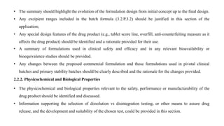 • The summary should highlight the evolution of the formulation design from initial concept up to the final design.
• Any excipient ranges included in the batch formula (3.2.P.3.2) should be justified in this section of the
application;
• Any special design features of the drug product (e.g., tablet score line, overfill, anti-counterfeiting measure as it
affects the drug product) should be identified and a rationale provided for their use.
• A summary of formulations used in clinical safety and efficacy and in any relevant bioavailability or
bioequivalence studies should be provided.
• Any changes between the proposed commercial formulation and those formulations used in pivotal clinical
batches and primary stability batches should be clearly described and the rationale for the changes provided.
2.2.2. Physicochemical and Biological Properties
• The physicochemical and biological properties relevant to the safety, performance or manufacturability of the
drug product should be identified and discussed.
• Information supporting the selection of dissolution vs disintegration testing, or other means to assure drug
release, and the development and suitability of the chosen test, could be provided in this section.
 