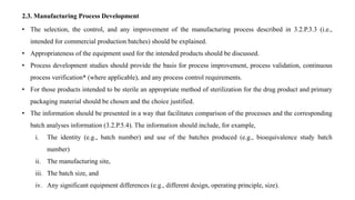 2.3. Manufacturing Process Development
• The selection, the control, and any improvement of the manufacturing process described in 3.2.P.3.3 (i.e.,
intended for commercial production batches) should be explained.
• Appropriateness of the equipment used for the intended products should be discussed.
• Process development studies should provide the basis for process improvement, process validation, continuous
process verification* (where applicable), and any process control requirements.
• For those products intended to be sterile an appropriate method of sterilization for the drug product and primary
packaging material should be chosen and the choice justified.
• The information should be presented in a way that facilitates comparison of the processes and the corresponding
batch analyses information (3.2.P.5.4). The information should include, for example,
i. The identity (e.g., batch number) and use of the batches produced (e.g., bioequivalence study batch
number)
ii. The manufacturing site,
iii. The batch size, and
iv. Any significant equipment differences (e.g., different design, operating principle, size).
 