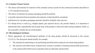 2.4. Container Closure System
• The choice and rationale for selection of the container closure system for the commercial product (described in
3.2.P.7) should be discussed.
• The choice of materials for primary packaging should be justified.
• A possible interaction between product and container or label should be considered.
• Justification for secondary packaging materials should be included, when relevant.
• If a dosing device is used (e.g., dropper pipette, pen injection device, dry powder inhaler), it is important to
demonstrate that a reproducible and accurate dose of the product is delivered under testing conditions which, as
far as possible, simulate the use of the product.
2.5. Microbiological Attributes
• Where appropriate, the microbiological attributes of the drug product should be discussed in this section
(3.2.P.2.5). The discussion should include, for example,
i. The rationale for performing or not performing microbial limits testing for non sterile drug products
ii. The selection and effectiveness of preservative systems in products containing antimicrobial preservative
or the antimicrobial effectiveness of products that are inherently antimicrobial;
 