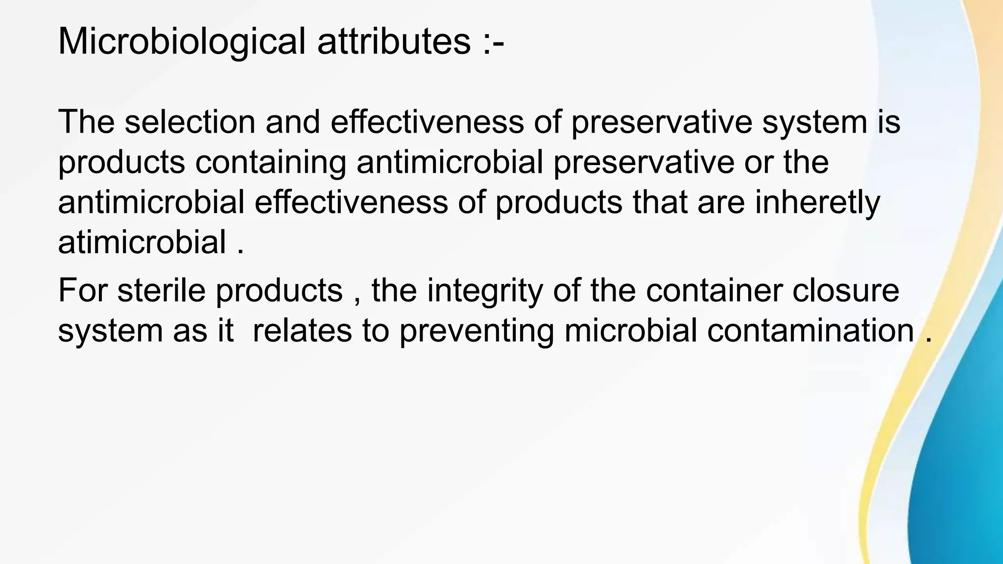 Microbiological attributes :-
The selection and effectiveness of preservative system is
products containing antimicrobial preservative or the
antimicrobial effectiveness of products that are inheretly
atimicrobial .
For sterile products , the integrity of the container closure
system as it relates to preventing microbial contamination .
 