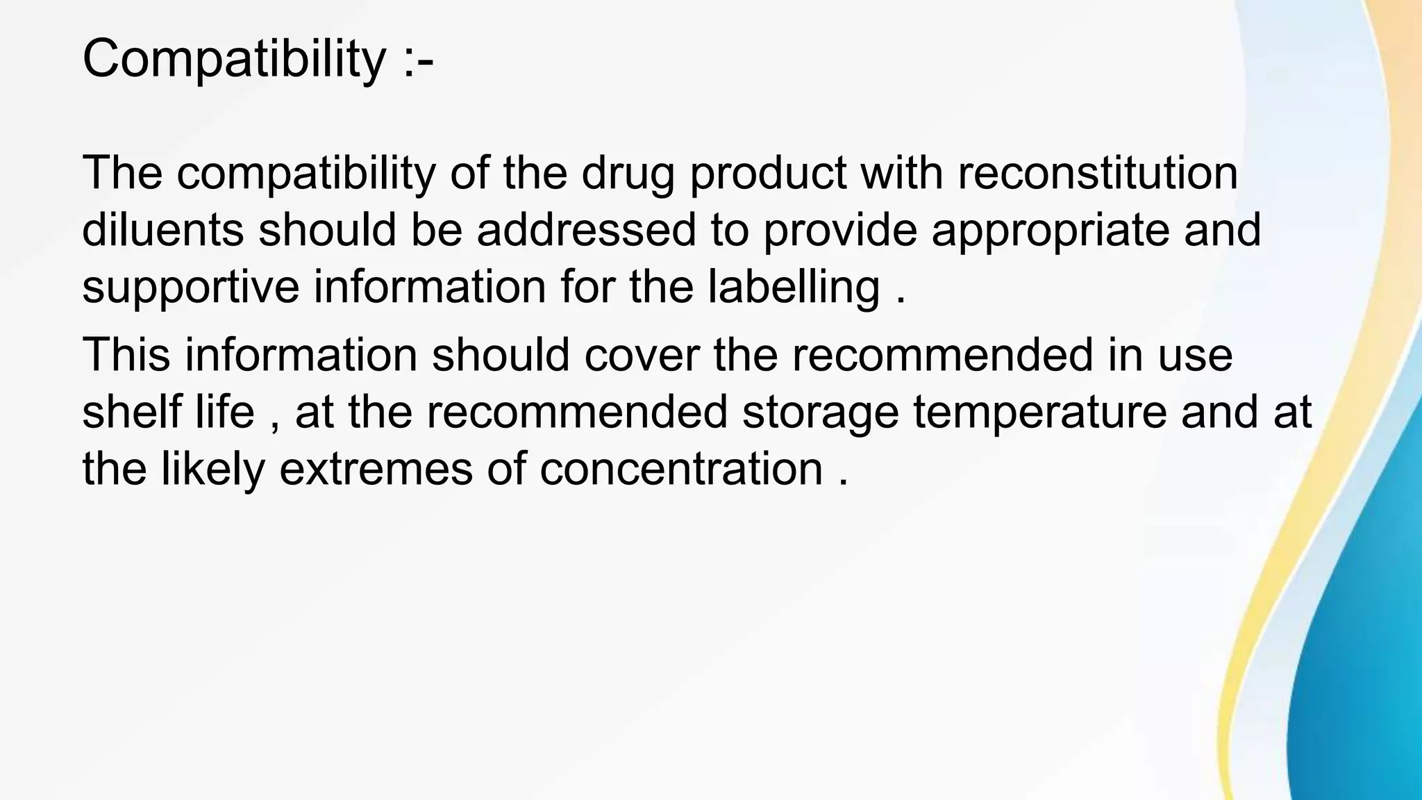 Compatibility :-
The compatibility of the drug product with reconstitution
diluents should be addressed to provide appropriate and
supportive information for the labelling .
This information should cover the recommended in use
shelf life , at the recommended storage temperature and at
the likely extremes of concentration .
 