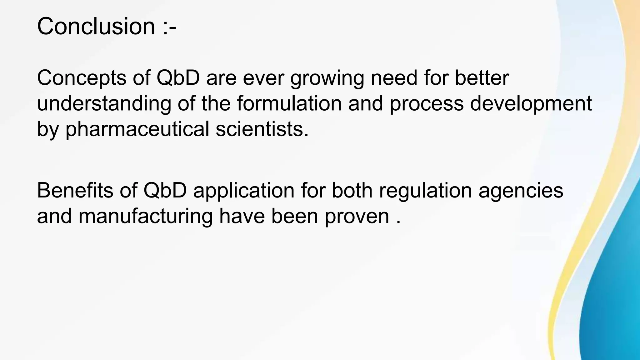 Conclusion :-
Concepts of QbD are ever growing need for better
understanding of the formulation and process development
by pharmaceutical scientists.
Benefits of QbD application for both regulation agencies
and manufacturing have been proven .
 