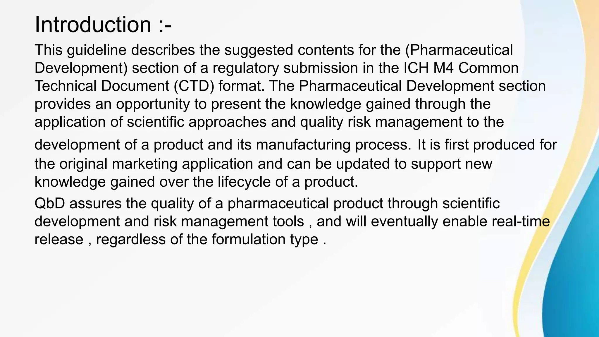 Introduction :-
This guideline describes the suggested contents for the (Pharmaceutical
Development) section of a regulatory submission in the ICH M4 Common
Technical Document (CTD) format. The Pharmaceutical Development section
provides an opportunity to present the knowledge gained through the
application of scientific approaches and quality risk management to the
development of a product and its manufacturing process. It is first produced for
the original marketing application and can be updated to support new
knowledge gained over the lifecycle of a product.
QbD assures the quality of a pharmaceutical product through scientific
development and risk management tools , and will eventually enable real-time
release , regardless of the formulation type .
 