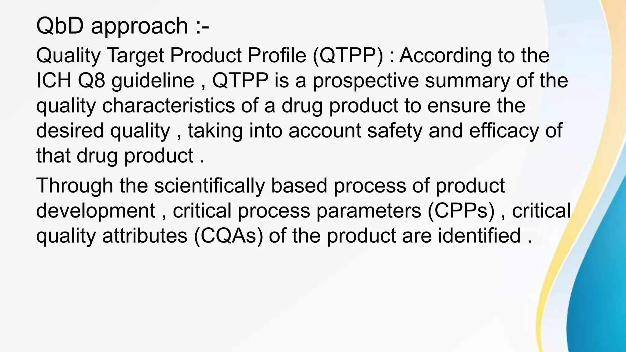 QbD approach :-
Quality Target Product Profile (QTPP) : According to the
ICH Q8 guideline , QTPP is a prospective summary of the
quality characteristics of a drug product to ensure the
desired quality , taking into account safety and efficacy of
that drug product .
Through the scientifically based process of product
development , critical process parameters (CPPs) , critical
quality attributes (CQAs) of the product are identified .
 