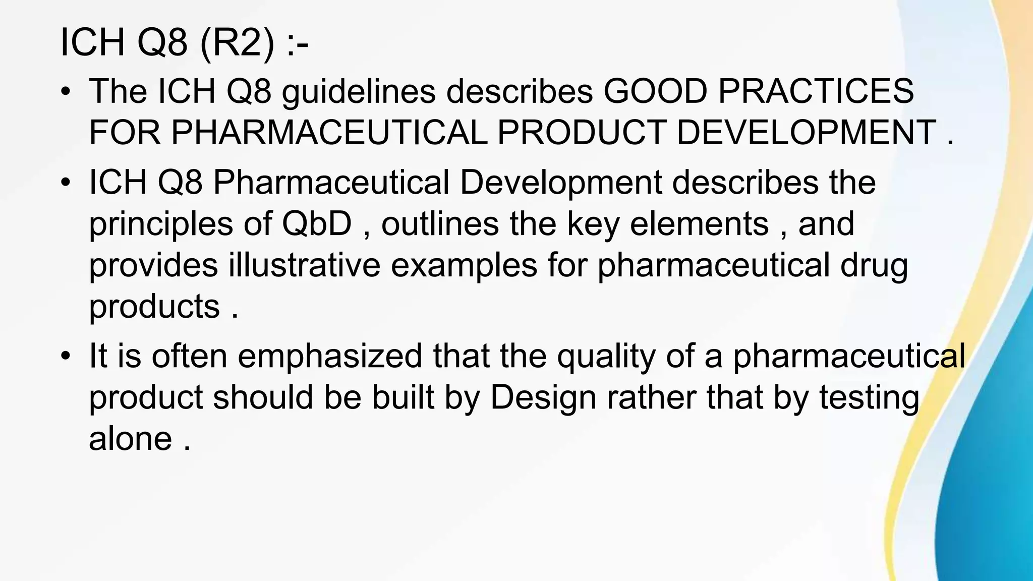 ICH Q8 (R2) :-
• The ICH Q8 guidelines describes GOOD PRACTICES
FOR PHARMACEUTICAL PRODUCT DEVELOPMENT .
• ICH Q8 Pharmaceutical Development describes the
principles of QbD , outlines the key elements , and
provides illustrative examples for pharmaceutical drug
products .
• It is often emphasized that the quality of a pharmaceutical
product should be built by Design rather that by testing
alone .
 
