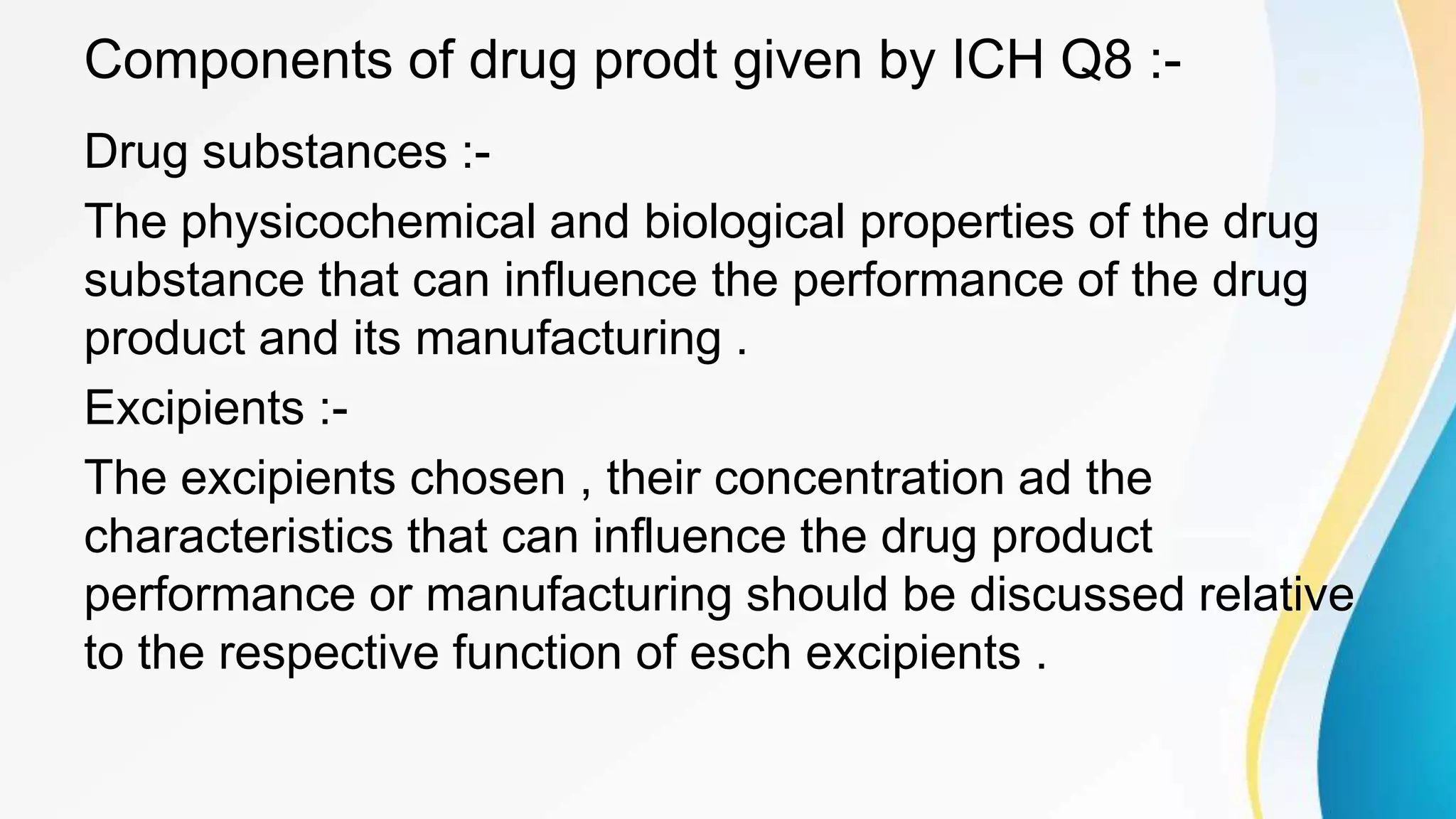 Components of drug prodt given by ICH Q8 :-
Drug substances :-
The physicochemical and biological properties of the drug
substance that can influence the performance of the drug
product and its manufacturing .
Excipients :-
The excipients chosen , their concentration ad the
characteristics that can influence the drug product
performance or manufacturing should be discussed relative
to the respective function of esch excipients .
 