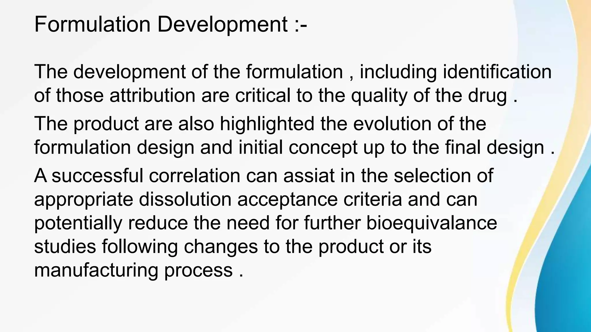 Formulation Development :-
The development of the formulation , including identification
of those attribution are critical to the quality of the drug .
The product are also highlighted the evolution of the
formulation design and initial concept up to the final design .
A successful correlation can assiat in the selection of
appropriate dissolution acceptance criteria and can
potentially reduce the need for further bioequivalance
studies following changes to the product or its
manufacturing process .
 