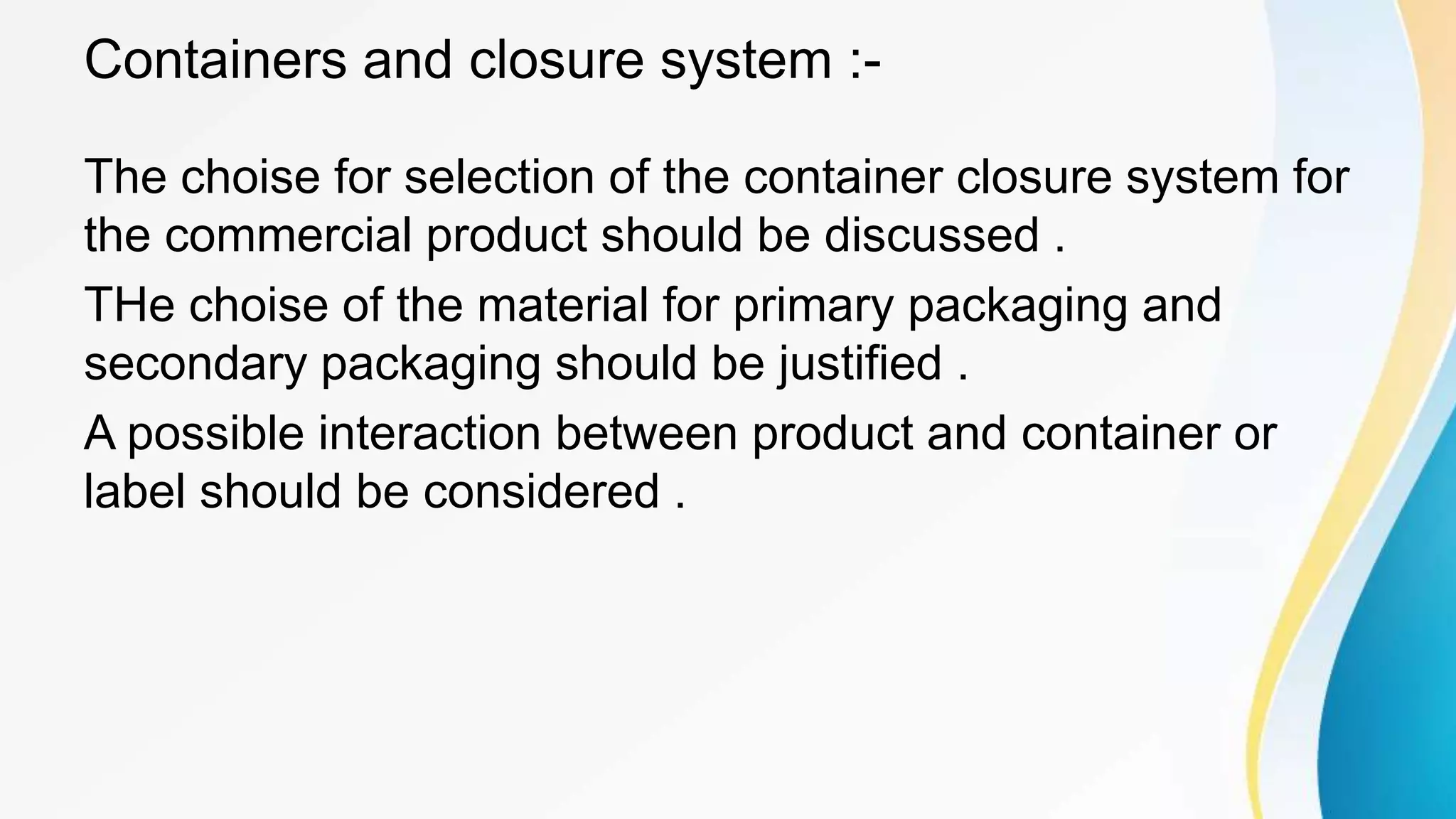 Containers and closure system :-
The choise for selection of the container closure system for
the commercial product should be discussed .
THe choise of the material for primary packaging and
secondary packaging should be justified .
A possible interaction between product and container or
label should be considered .
 