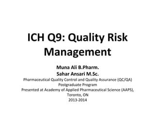 ICH Q9: Quality Risk Management 
MunaAli B.Pharm. 
SaharAnsariM.Sc. 
Pharmaceutical Quality Control and Quality Assurance (QC/QA) Postgraduate Program 
Presented at Academy of Applied Pharmaceutical Science (AAPS), Toronto, ON 
2013-2014  