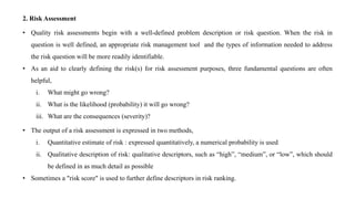 2. Risk Assessment
• Quality risk assessments begin with a well-defined problem description or risk question. When the risk in
question is well defined, an appropriate risk management tool and the types of information needed to address
the risk question will be more readily identifiable.
• As an aid to clearly defining the risk(s) for risk assessment purposes, three fundamental questions are often
helpful,
i. What might go wrong?
ii. What is the likelihood (probability) it will go wrong?
iii. What are the consequences (severity)?
• The output of a risk assessment is expressed in two methods,
i. Quantitative estimate of risk : expressed quantitatively, a numerical probability is used
ii. Qualitative description of risk: qualitative descriptors, such as “high”, “medium”, or “low”, which should
be defined in as much detail as possible
• Sometimes a "risk score" is used to further define descriptors in risk ranking.
 
