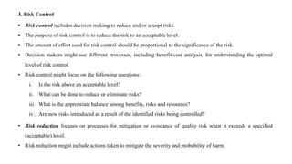 3. Risk Control
• Risk control includes decision making to reduce and/or accept risks.
• The purpose of risk control is to reduce the risk to an acceptable level.
• The amount of effort used for risk control should be proportional to the significance of the risk.
• Decision makers might use different processes, including benefit-cost analysis, for understanding the optimal
level of risk control.
• Risk control might focus on the following questions:
i. Is the risk above an acceptable level?
ii. What can be done to reduce or eliminate risks?
iii. What is the appropriate balance among benefits, risks and resources?
iv. Are new risks introduced as a result of the identified risks being controlled?
• Risk reduction focuses on processes for mitigation or avoidance of quality risk when it exceeds a specified
(acceptable) level.
• Risk reduction might include actions taken to mitigate the severity and probability of harm.
 