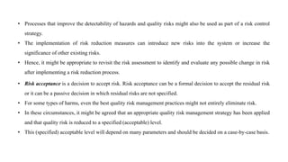 • Processes that improve the detectability of hazards and quality risks might also be used as part of a risk control
strategy.
• The implementation of risk reduction measures can introduce new risks into the system or increase the
significance of other existing risks.
• Hence, it might be appropriate to revisit the risk assessment to identify and evaluate any possible change in risk
after implementing a risk reduction process.
• Risk acceptance is a decision to accept risk. Risk acceptance can be a formal decision to accept the residual risk
or it can be a passive decision in which residual risks are not specified.
• For some types of harms, even the best quality risk management practices might not entirely eliminate risk.
• In these circumstances, it might be agreed that an appropriate quality risk management strategy has been applied
and that quality risk is reduced to a specified (acceptable) level.
• This (specified) acceptable level will depend on many parameters and should be decided on a case-by-case basis.
 