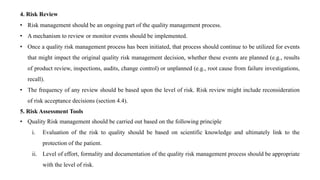 4. Risk Review
• Risk management should be an ongoing part of the quality management process.
• A mechanism to review or monitor events should be implemented.
• Once a quality risk management process has been initiated, that process should continue to be utilized for events
that might impact the original quality risk management decision, whether these events are planned (e.g., results
of product review, inspections, audits, change control) or unplanned (e.g., root cause from failure investigations,
recall).
• The frequency of any review should be based upon the level of risk. Risk review might include reconsideration
of risk acceptance decisions (section 4.4).
5. Risk Assessment Tools
• Quality Risk management should be carried out based on the following principle
i. Evaluation of the risk to quality should be based on scientific knowledge and ultimately link to the
protection of the patient.
ii. Level of effort, formality and documentation of the quality risk management process should be appropriate
with the level of risk.
 