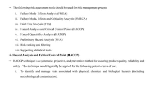 • The following risk assessment tools should be used for risk management process
i. Failure Mode Effects Analysis (FMEA)
ii. Failure Mode, Effects and Criticality Analysis (FMECA)
iii. Fault Tree Analysis (FTA)
iv. Hazard Analysis and Critical Control Points (HACCP)
v. Hazard Operability Analysis (HAZOP)
vi. Preliminary Hazard Analysis (PHA)
vii. Risk ranking and filtering
viii. Supporting statistical tools
6. Hazard Analysis and Critical Control Point (HACCP)
• HACCP technique is a systematic, proactive, and preventive method for assuring product quality, reliability and
safety . This technique would typically be applied for the following potential area of use,
i. To identify and manage risks associated with physical, chemical and biological hazards (including
microbiological contamination)
 