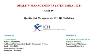 QUALITY MANAGEMENT SYSTEM (MQA-102T)
UNIT IV
Quality Risk Management - ICH Q9 Guidelines
Presented By
V. Manikandan,
Roll No. 2061050002,
M. Pharm (Pharmaceutical Quality Assurance) – I Year,
Batch : 2020-2022,
Department of Pharmacy,
Annamalai University.
Submitted to
Dr. K. Devi, M. Pharm., Ph. D,
Assistant Professor,
Department of Pharmacy,
Annamalai University.
 