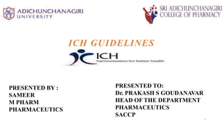 ICH GUIDELINES
1
PRESENTED TO:
Dr. PRAKASH S GOUDANAVAR
HEAD OF THE DEPARTMENT
PHARMACEUTICS
SACCP
PRESENTED BY :
SAMEER
M PHARM
PHARMACEUTICS
 