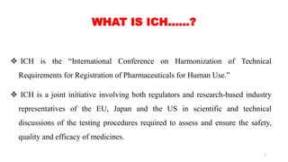  ICH is the “International Conference on Harmonization of Technical
Requirements for Registration of Pharmaceuticals for Human Use.”
 ICH is a joint initiative involving both regulators and research-based industry
representatives of the EU, Japan and the US in scientific and technical
discussions of the testing procedures required to assess and ensure the safety,
quality and efficacy of medicines.
WHAT IS ICH……?
2
 