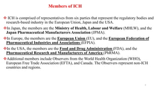  ICH is comprised of representatives from six parties that represent the regulatory bodies and
research-based industry in the European Union, Japan and the USA.
In Japan, the members are the Ministry of Health, Labour and Welfare (MHLW), and the
Japan Pharmaceutical Manufacturers Association (JPMA).
In Europe, the members are the European Union (EU), and the European Federation of
Pharmaceutical Industries and Associations (EFPIA).
In the USA, the members are the Food and Drug Administration (FDA), and the
Pharmaceutical Research and Manufacturers of America (PhRMA).
Additional members include Observers from the World Health Organization (WHO),
European Free Trade Association (EFTA), and Canada. The Observers represent non-ICH
countries and regions.
Members of ICH
6
 