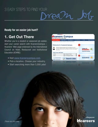 Dream Job
3 EASY STEPS TO FIND YOUR



Ready for an easier job hunt?

1. Get Out There
Whether you’re a student or seasoned job seeker,
start your career search with HcareersCampus –
Hcareers’ Web page endorsed by the International
Council on Hotel, Restaurant and Institutional
Education (ICHRIE):

     • Visit www.hcareerscampus.com.
     • Pick a location. Choose your industry.
     • Start searching more than 5,000 jobs!




(Please see other side)
 