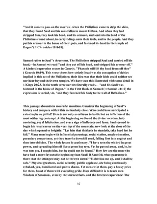 "And it came to pass on the morrow, when the Philistines came to strip the slain,
that they found Saul and his sons fallen in mount Gilboa. And when they had
stripped him, they took his head, and his armour, and sent into the land of the
Philistines round about, to carry tidings unto their idols, and to the people. And they
put his armour in the house of their gods, and fastened his head in the temple of
Dagon"( 1 Chronicles 10:8-10).
Samuel refers to Saul"s three sons. The Philistines stripped Saul and carried off his
head,—in Samuel we read "and they cut off his head, and stripped his armour off."
A kindred expression occurs in Genesis. "Pharaoh will lift thy head from off thee"
( Genesis 40:19). This verse shows how strictly local was the conception of deities
implied in this act of the Philistines; their idea was that their idols could neither see
nor hear beyond their own temples. We have seen this illustrated with some detail in
1 Kings 20:23. In the tenth verse our text literally reads,—"and his skull was
fastened in the house of Dagon." In the First Book of Samuel ( 1 Samuel 31:10) the
expression is varied, viz, "and they fastened his body to the wall of Beth-shan."
This passage abounds in mournful monition. Consider the beginning of Saul"s
history and compare with it this melancholy close. Who could have anticipated a
catastrophe so pitiful? Here is not only overthrow in battle but an infliction of the
most withering contempt. At the beginning we found the divine vocation, holy
anointing, royal felicitation, and every sign of influence and fame. Saul seemed to
begin his royal career on the very top of the mountain, now look at the close of the
day which opened so brightly. "Let him that thinketh he standeth, take heed lest he
fall." Many men begin with influential parentage, social station, ample education,
pecuniary competence, yet they travel a downhill road, falling first into neglect and
then into oblivion. The whole lesson is cautionary. "I have seen the wicked in great
power, and spreading himself like a green bay tree. Yet he passed away, and, lo, he
was not: yea, I sought him, but he could not be found." How few are the men who
have had a more favourable beginning than Saul! If Saul fell, what guarantee is
there that the strongest may not be thrown down? "Hold thou me up, and I shall be
safe." Physical greatness, social security, public applause, are being continually
rebuked, yea, humiliated and put to shame. Yet men covet them, pay a heavy price
for them, boast of them with exceeding pride. How difficult it is to teach men
Wisdom of Solomon , even by the sternest facts, and the bitterest experience! The
10
 