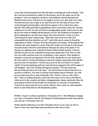 is true that Saul had inquired of Jehovah before consulting the witch of Endor, "but
the Lord answered him not, neither by the dreams, nor by the vision, nor by the
prophets." Saul was impatient, obstinate, and ambitious, and having deprived
himself of intercourse with heaven, he sought to create a new altar and a new deity.
The historian does not scruple to say that God slew the first king of Israel. God
works through instrumentality, and what he empowers he is said to have done
himself. This holds good alike in punishment and in restoration; hence the Assyrian
conquerors were the servants of God in scourging guilty people, and Cyrus was also
his servant when he fulfilled all the pleasure of God. The frankness of Scripture in
all its explanations is not the least worthy of its characteristics. At the very first,
God charged sin upon Adam saying, "Hast thou eaten of the tree whereof I
commanded that thou shouldest not eat?" and in this moral reason he found the
explanation of Adam"s absence from the usual place of meeting. All through the line
of history the same standard is set up. When the world was drowned, it was because
man had sinned; when fire and brimstone fell upon the cities of the plain, it was
because ten righteous men could not be found within all their borders. And now
Saul dies because he has committed transgression against the Lord. There is only
one way of life, and that is the way of obedience, trust, and love. Why should we
attempt to escape the arrangements of God? Why should the tree tear itself up by
the roots and try to bring forth blossom and fruit without connecting itself with the
great currents of sustenance? All that man can do by his own hand is to commit
suicide. From the beginning until now man has been engaged in the awful tragedy of
self-slaughter. The Lord exclaims through the prophet, "O Israel, thou hast
destroyed thyself, but in me is thy hope." We must all turn to the Living One if we
ourselves would live. Nor need we hesitate about doing Song of Solomon , for God
loves us and yearns for us and continually cries, "Turn ye, turn ye, why will ye
die?" There is nothing along the road of sin, how many soever may be the flowers
which grow by the wayside, but failure, disappointment, shame, and death. Here the
great gospel of Jesus Christ breathes its instruction, its welcome, its benediction.
Come, let us return unto the Lord, and he will have mercy upon us; and remember
that it is said of him that he will abundantly pardon.
POOLE, “Saul’s overthrow and death, 1 Chronicles 10:1-7. The Philistines triumph
over Saul, 1 Chronicles 10:8-10. The kindness of Jabesh-gilead towards Saul and his
sons: his sin, 1 Chronicles 10:11-14.
Of this and the following verses till 1 Chronicles 10:13, see my notes on 1Sa 31,
where we have the same thing expressed almost in thee same words.
12
 