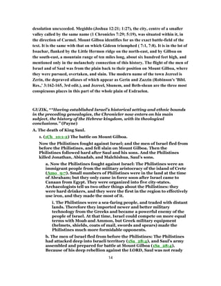 desolation unexceeded. Megiddo (Joshua 12:21; 1:27), the city, centre of a smaller
valley called by the same name (1 Chronicles 7:29; 5:19), was situated within it, in
the direction of Carmel. Mount Gilboa identifies for us the exact battle-field of the
text. It is the same with that on which Gideon triumphed ( 7:1, 7:8). It is in the lot of
Issachar, flanked by the Little Hermon ridge on the north-east, and by Gilboa on
the south-east, a mountain range of ten miles long, about six hundred feet high, and
mentioned only in the melancholy connection of this history. The flight of the men of
Israel and of Saul was from the plain back to their position on Mount Gilboa, where
they were pursued, overtaken, and slain. The modern name of the town Jezreel is
Zerin, the depraved aliases of which appear as Gerin and Zazzin (Robinson's 'Bibl.
Res.,' 3:162-165, 3rd edit.), and Jezreel, Shunem, and Beth-shean are the three most
conspicuous places in this part of the whole plain of Esdraelon.
GUZIK, ““Having established Israel’s historical setting and ethnic bounds
in the preceding genealogies, the Chronicler now enters on his main
subject, the history of the Hebrew kingdom, with its theological
conclusions.” (Payne)
A. The death of King Saul.
1. (1Ch_10:1-2) The battle on Mount Gilboa.
Now the Philistines fought against Israel; and the men of Israel fled from
before the Philistines, and fell slain on Mount Gilboa. Then the
Philistines followed hard after Saul and his sons. And the Philistines
killed Jonathan, Abinadab, and Malchishua, Saul’s sons.
a. Now the Philistines fought against Israel: The Philistines were an
immigrant people from the military aristocracy of the island of Crete
(Amo_9:7). Small numbers of Philistines were in the land at the time
of Abraham; but they only came in force soon after Israel came to
Canaan from Egypt. They were organized into five city-states.
Archaeologists tell us two other things about the Philistines: they
were hard drinkers, and they were the first in the region to effectively
use iron, and they made the most of it.
i. The Philistines were a sea-faring people, and traded with distant
lands. Therefore they imported newer and better military
technology from the Greeks and became a powerful enemy of the
people of Israel. At that time, Israel could compete on more equal
terms with Moab and Ammon, but Greek military equipment
(helmets, shields, coats of mail, swords and spears) made the
Philistines much more formidable opponents.
b. The men of Israel fled from before the Philistines: The Philistines
had attacked deep into Israeli territory (1Sa_28:4), and Saul’s army
assembled and prepared for battle at Mount Gilboa (1Sa_28:4).
Because of his deep rebellion against the LORD, Saul was not ready
14
 