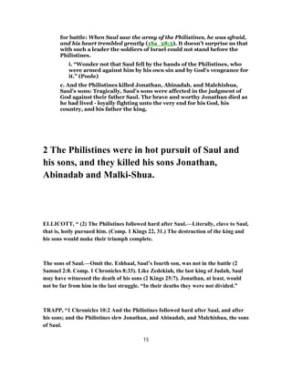 for battle: When Saul saw the army of the Philistines, he was afraid,
and his heart trembled greatly (1Sa_28:5). It doesn’t surprise us that
with such a leader the soldiers of Israel could not stand before the
Philistines.
i. “Wonder not that Saul fell by the hands of the Philistines, who
were armed against him by his own sin and by God’s vengeance for
it.” (Poole)
c. And the Philistines killed Jonathan, Abinadab, and Malchishua,
Saul’s sons: Tragically, Saul’s sons were affected in the judgment of
God against their father Saul. The brave and worthy Jonathan died as
he had lived - loyally fighting unto the very end for his God, his
country, and his father the king.
2 The Philistines were in hot pursuit of Saul and
his sons, and they killed his sons Jonathan,
Abinadab and Malki-Shua.
ELLICOTT, “ (2) The Philistines followed hard after Saul.—Literally, clave to Saul,
that is, hotly pursued him. (Comp. 1 Kings 22, 31.) The destruction of the king and
his sons would make their triumph complete.
The sons of Saul.—Omit the. Eshbaal, Saul’s fourth son, was not in the battle (2
Samuel 2:8. Comp. 1 Chronicles 8:33). Like Zedekiah, the last king of Judah, Saul
may have witnessed the death of his sons (2 Kings 25:7). Jonathan, at least, would
not be far from him in the last struggle. “In their deaths they were not divided.”
TRAPP, “1 Chronicles 10:2 And the Philistines followed hard after Saul, and after
his sons; and the Philistines slew Jonathan, and Abinadab, and Malchishua, the sons
of Saul.
15
 