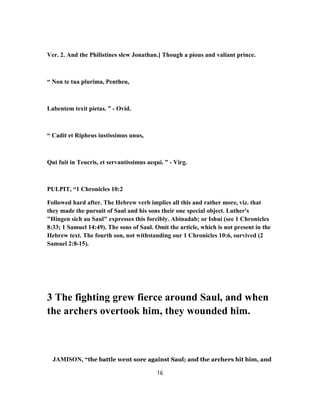 Ver. 2. And the Philistines slew Jonathan.] Though a pious and valiant prince.
“ Non te tua plurima, Pentheu,
Labentem texit pietas. ” - Ovid.
“ Cadit et Ripheus iustissimus unus,
Qui fuit in Teucris, et servantissimus aequi. ” - Virg.
PULPIT, “1 Chronicles 10:2
Followed hard after. The Hebrew verb implies all this and rather more, viz. that
they made the pursuit of Saul and his sons their one special object. Luther's
"Hingen sich au Saul" expresses this forcibly. Abinadab; or Ishui (see 1 Chronicles
8:33; 1 Samuel 14:49). The sons of Saul. Omit the article, which is not present in the
Hebrew text. The fourth son, not withstanding our 1 Chronicles 10:6, survived (2
Samuel 2:8-15).
3 The fighting grew fierce around Saul, and when
the archers overtook him, they wounded him.
JAMISON, “the battle went sore against Saul; and the archers hit him, and
16
 