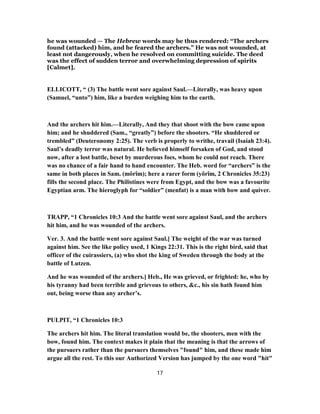 he was wounded — The Hebrew words may be thus rendered: “The archers
found (attacked) him, and he feared the archers.” He was not wounded, at
least not dangerously, when he resolved on committing suicide. The deed
was the effect of sudden terror and overwhelming depression of spirits
[Calmet].
ELLICOTT, “ (3) The battle went sore against Saul.—Literally, was heavy upon
(Samuel, “unto”) him, like a burden weighing him to the earth.
And the archers hit him.—Literally, And they that shoot with the bow came upon
him; and he shuddered (Sam., “greatly”) before the shooters. “He shuddered or
trembled” (Deuteronomy 2:25). The verb is properly to writhe, travail (Isaiah 23:4).
Saul’s deadly terror was natural. He believed himself forsaken of God, and stood
now, after a lost battle, beset by murderous foes, whom he could not reach. There
was no chance of a fair hand to hand encounter. The Heb. word for “archers” is the
same in both places in Sam. (môrîm); here a rarer form (yôrîm, 2 Chronicles 35:23)
fills the second place. The Philistines were from Egypt, and the bow was a favourite
Egyptian arm. The hieroglyph for “soldier” (menfat) is a man with bow and quiver.
TRAPP, “1 Chronicles 10:3 And the battle went sore against Saul, and the archers
hit him, and he was wounded of the archers.
Ver. 3. And the battle went sore against Saul.] The weight of the war was turned
against him. See the like policy used, 1 Kings 22:31. This is the right bird, said that
officer of the cuirassiers, (a) who shot the king of Sweden through the body at the
battle of Lutzen.
And he was wounded of the archers.] Heb., He was grieved, or frighted: he, who by
his tyranny had been terrible and grievous to others, &c., his sin hath found him
out, being worse than any archer’s.
PULPIT, “1 Chronicles 10:3
The archers hit him. The literal translation would be, the shooters, men with the
bow, found him. The context makes it plain that the meaning is that the arrows of
the pursuers rather than the pursuers themselves "found" him, and these made him
argue all the rest. To this our Authorized Version has jumped by the one word "hit"
17
 