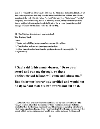 him. It is evident from 1 Chronicles 10:8 that the Philistines did not find the body of
Saul to recognize it till next day. And he was wounded of the archers. The radical
meaning of the verb ( ‫חוּל‬ ) is rather "to twist" (torquere) or "be twisted," "writhe"
(torqueri). And the meaning here is in harmony with it, that Saul trembled from
fear or writhed with the pain already inflicted of the arrows. Hence the parallel
passage couples with this same verb, the adverb ֹ‫א‬ ְ‫מ‬ .
BI, “And the battle went sore against Saul.
The death of Saul
Learn
I. That a splendid beginning may have an awful ending.
II. That Divine judgments overtake men’s sins.
III. That in national calamities the godly suffer with the ungodly. (J.
Wolfendale.)
4 Saul said to his armor-bearer, “Draw your
sword and run me through, or these
uncircumcised fellows will come and abuse me.”
But his armor-bearer was terrified and would not
do it; so Saul took his own sword and fell on it.
JAMISON, “his armour-bearer would not; for he was sore afraid — He
was, of course, placed in the same perilous condition as Saul. But it is
probable that the feelings that restrained him from complying with Saul’s
wish were a profound respect for royalty, mingled with apprehension of the
shock which such a catastrophe would give to the national feelings and
18
 