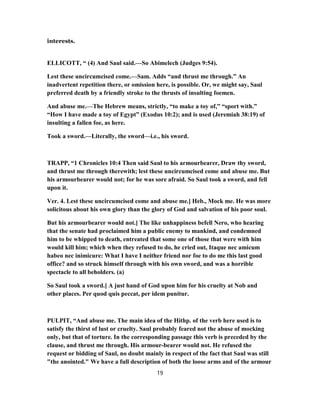 interests.
ELLICOTT, “ (4) And Saul said.—So Abimelech (Judges 9:54).
Lest these uncircumcised come.—Sam. Adds “and thrust me through.” An
inadvertent repetition there, or omission here, is possible. Or, we might say, Saul
preferred death by a friendly stroke to the thrusts of insulting foemen.
And abuse me.—The Hebrew means, strictly, “to make a toy of,” “sport with.”
“How I have made a toy of Egypt” (Exodus 10:2); and is used (Jeremiah 38:19) of
insulting a fallen foe, as here.
Took a sword.—Literally, the sword—i.e., his sword.
TRAPP, “1 Chronicles 10:4 Then said Saul to his armourbearer, Draw thy sword,
and thrust me through therewith; lest these uncircumcised come and abuse me. But
his armourbearer would not; for he was sore afraid. So Saul took a sword, and fell
upon it.
Ver. 4. Lest these uncircumcised come and abuse me.] Heb., Mock me. He was more
solicitous about his own glory than the glory of God and salvation of his poor soul.
But his armourbearer would not.] The like unhappiness befell Nero, who hearing
that the senate had proclaimed him a public enemy to mankind, and condemned
him to be whipped to death, entreated that some one of those that were with him
would kill him; which when they refused to do, he cried out, Itaque nec amicum
habeo nec inimicure: What I have I neither friend nor foe to do me this last good
office? and so struck himself through with his own sword, and was a horrible
spectacle to all beholders. (a)
So Saul took a sword.] A just hand of God upon him for his cruelty at Nob and
other places. Per quod quis peccat, per idem punitur.
PULPIT, “And abuse me. The main idea of the Hithp. of the verb here used is to
satisfy the thirst of lust or cruelty. Saul probably feared not the abuse of mocking
only, but that of torture. In the corresponding passage this verb is preceded by the
clause, and thrust me through. His armour-bearer would not. He refused the
request or bidding of Saul, no doubt mainly in respect of the fact that Saul was still
"the anointed." We have a full description of both the loose arms and of the armour
19
 
