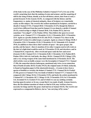 of the body in the case of the Philistine Goliath (1 Samuel 17:4-7). It is one of the
world's surprising facts that the making of arms and armour, and the acquiring of
skill in the using of them, should, as in fact all history attests, date from so early a
period (Genesis 31:26; Genesis 34:25). As compared with the history and the
fragmentary re. mains of classical antiquity, those of Scripture are remarkably
scanty on this subject. The sword is the earliest mentioned in Scripture, carried in a
sheath (1 Samuel 17:51; 2 Samuel 20:8; 1 Chronicles 21:27); though the Hebrew
word is here different from that used in Samuel. It was slung by a girdle (1 Samuel
25:13), rested on hips or thigh (2 Samuel 20:8; 3:16; Psalms 45:3), and was
sometimes "two-edged" ( 3:16; Psalms 149:6). Then follows the spear in several
varieties, as in 1 Samuel 17:7; 1 Chronicles 11:11; 1 Chronicles 20:5; 1 Chronicles
23:9. Again as a javelin (Joshua 8:14-25; Job 29:23; 1 Samuel 17:6, where in the
Authorized Version it is called target, or gorget). Again as a lancet (1 Kings 18:28; 1
Chronicles 12:8, 1 Chronicles 12:24; 2 Chronicles 11:12; Nehemiah 4:13; Ezekiel
39:9). In addition to these three chief varieties of spear—the spear proper, the
javelin, end the lancet—there is mention of two other weapons used at all events as
the dart of a light kind would be used, in 2 Chronicles 23:10, and elsewhere, and in
2 Samuel 8:14, respectively. After sword and spear rank the bow and arrow
(Genesis 21:20; 1 Samuel 31:3; 1 Chronicles 8:40; 1 Chronicles 12:2; Psalms 68:9;
Psalms 120:4; Job 6:4) And lastly, the sling ( 20:16; 1 Samuel 25:29; 2 Kings 3:25),
and a very strong weapon of the same kind mentioned in 2 Chronicles 26:15. The
chief articles worn as bodily armour were the breastplate (1 Samuel 17:5, 1 Samuel
17:38); the somewhat obscure habergeon, mentioned only twice, in no connection
then of battle (Exodus 28:32; Exodus 39:23), the original name of which, tacharah,
is found on Egyptian papyri of the nineteenth dynasty,—it seems to have been a
species of doublet or corselet; the helmet (1 Samuel 17:5; 1 Samuel 26:14; Ezekiel
27:10); greaves (1 Samuel 17:6); two kinds of shield (1 Samuel 17:7, 1 Samuel 17:41,
compared with 1 Kings 10:16; 2 Chronicles 9:15); and lastly the article mentioned in
2 Samuel 8:7; 1 Chronicles 18:7; 2 Kings 11:10; 2 Chronicles 23:9; So 2 Chronicles
4:4; Jeremiah 51:11; Ezekiel 27:11; and of which we can say nothing certainly
bearing upon its nature or its use, except that it was made of gold. Armour-bearers,
then, the first distinct mention of whom we find in 9:54, may well have been a
necessity for kings and for the great. Joab had ten (2 Samuel 18:15). The word is not
expressed as a compound in Hebrew, but as "one carrying ( ‫ַים‬‫ל‬ֵ‫כ‬ ) arms."
20
 