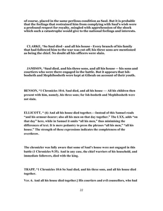 of course, placed in the same perilous condition as Saul. But it is probable
that the feelings that restrained him from complying with Saul’s wish were
a profound respect for royalty, mingled with apprehension of the shock
which such a catastrophe would give to the national feelings and interests.
CLARKE, “So Saul died - and all his house - Every branch of his family
that had followed him to the war was cut off; his three sons are mentioned
as being the chief. No doubt all his officers were slain.
JAMISON, “Saul died, and his three sons, and all his house — his sons and
courtiers who were there engaged in the battle. But it appears that Ish-
bosheth and Mephibosheth were kept at Gibeah on account of their youth.
BENSON, “1 Chronicles 10:6. Saul died, and all his house — All his children then
present with him, namely, his three sons; for Ish-bosheth and Mephibosheth were
not slain.
ELLICOTT, “ (6) And all his house died together.—Instead of this Samuel reads
“and his armour-bearer; also all his men on that day together.” The LXX. adds “on
that day” here, while in Samuel it omits “all his men,” thus minimising the
differences of text. It is mere pedantry to press the phrases “all his men,” “all his
house.” The strength of these expressions indicates the completeness of the
overthrow.
The chronicler was fully aware that some of Saul’s house were not engaged in this
battle (1 Chronicles 9:35). And in any case, the chief warriors of his household, and
immediate followers, died with the king.
TRAPP, “1 Chronicles 10:6 So Saul died, and his three sons, and all his house died
together.
Ver. 6. And all his house died together.] His courtiers and evil counsellors, who had
22
 