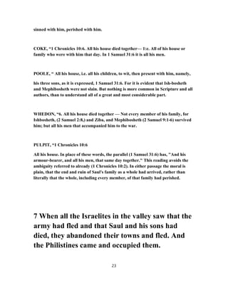 sinned with him, perished with him.
COKE, “1 Chronicles 10:6. All his house died together— 1:e. All of his house or
family who were with him that day. In 1 Samuel 31:6 it is all his men.
POOLE, “ All his house, i.e. all his children, to wit, then present with him, namely,
his three sons, as it is expressed, 1 Samuel 31:6. For it is evident that Ish-bosheth
and Mephibosheth were not slain. But nothing is more common in Scripture and all
authors, than to understand all of a great and most considerable part.
WHEDON, “6. All his house died together — Not every member of his family, for
Ishbosheth, (2 Samuel 2:8,) and Ziba, and Mephibosheth (2 Samuel 9:1-6) survived
him; but all his men that accompanied him to the war.
PULPIT, “1 Chronicles 10:6
All his house. In place of these words, the parallel (1 Samuel 31:6) has, "And his
armour-bearer, and all his men, that same day together." This reading avoids the
ambiguity referred to already (1 Chronicles 10:2). In either passage the moral is
plain, that the end and ruin of Saul's family as a whole had arrived, rather than
literally that the whole, including every member, of that family had perished.
7 When all the Israelites in the valley saw that the
army had fled and that Saul and his sons had
died, they abandoned their towns and fled. And
the Philistines came and occupied them.
23
 