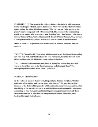 ELLICOTT, “ (7) That were in the valley.—Rather, the plain, in which the main
battle was fought—that of Jezreel. Samuel has “that were on the other side of the
plain, and on the other side of the Jordan.” The curt phrase “who (dwelt) in the
plain,” may be compared with 1 Chronicles 9:2. The people of the surrounding
districts are meant; who, when they “saw that they” (viz., Saul’s army, “the men of
Israel,” Samuel) “fled,” or had been routed, deserted “their (Samuel, ‘the,’ perhaps
a transposition of letters) cities” which were then occupied by the Philistines.
Dwelt in them.—The pronoun here is masculine, in Samuel, feminine, which is
correct.
TRAPP,”1 Chronicles 10:7 And when all the men of Israel that [were] in the valley
saw that they fled, and that Saul and his sons were dead, then they forsook their
cities, and fled: and the Philistines came and dwelt in them.
Ver. 7. And the Philistines came and dwelt in them.] But before they were well
warm in these their new nests, David unroosted and dislodged them "The
triumphing of the wicked is but short." [Job 20:5]
PULPIT, “1 Chronicles 10:7
In the valley. In place of these words, the parallel (1 Samuel 31:7) has, "On the
other side of the valley, and.; on the other side Jordan." We have here a clear
instance of the desire of the compiler of Chronicles to compress his narrative, while
the fidelity of the parallel narrative is testi-fled in the naturalness of its statements,
amounting to this, that, quick as the intelligence or report could reach all those
Israelites who were at all within the range of the victorious Philistines, they
hastened to vacate their abodes.
24
 