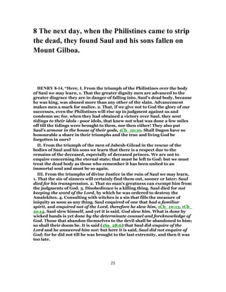 8 The next day, when the Philistines came to strip
the dead, they found Saul and his sons fallen on
Mount Gilboa.
HENRY 8-14, “Here, I. From the triumph of the Philistines over the body
of Saul we may learn, 1. That the greater dignity men are advanced to the
greater disgrace they are in danger of falling into. Saul's dead body, because
he was king, was abused more than any other of the slain. Advancement
makes men a mark for malice. 2. That, if we give not to God the glory of our
successes, even the Philistines will rise up in judgment against us and
condemn us; for, when they had obtained a victory over Saul, they sent
tidings to their idols - poor idols, that knew not what was done a few miles
off till the tidings were brought to them, nor then either! They also put
Saul's armour in the house of their gods, 1Ch_10:10. Shall Dagon have so
honourable a share in their triumphs and the true and living God be
forgotten in ours?
II. From the triumph of the men of Jabesh-Gilead in the rescue of the
bodies of Saul and his sons we learn that there is a respect due to the
remains of the deceased, especially of deceased princes. We are not to
enquire concerning the eternal state; that must be left to God: but we must
treat the dead body as those who remember it has been united to an
immortal soul and must be so again.
III. From the triumphs of divine Justice in the ruin of Saul we may learn,
1. That the sin of sinners will certainly find them out, sooner or later: Saul
died for his transgression. 2. That no man's greatness can exempt him from
the judgments of God. 3. Disobedience is a killing thing. Saul died for not
keeping the word of the Lord, by which he was ordered to destroy the
Amalekites. 4. Consulting with witches is a sin that fills the measure of
iniquity as soon as any thing. Saul enquired of one that had a familiar
spirit, and enquired not of the Lord, therefore he slew him, 1Ch_10:13, 1Ch_
10:14. Saul slew himself, and yet it is said, God slew him. What is done by
wicked hands is yet done by the determinate counsel and foreknowledge of
God. Those that abandon themselves to the devil shall be abandoned to him;
so shall their doom be. It is said (1Sa_28:6) that Saul did enquire of the
Lord and he answered him not: but here it is said, Saul did not enquire of
God; for he did not till he was brought to the last extremity, and then it was
too late.
25
 