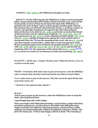 JAMISON, “1Ch_10:8-14. The Philistines triumph over him.
K&D 8-13, “On the following day the Philistines, in their search among the
fallen, found and plundered the bodies of Saul and of his sons, and sent the
head and the armour of Saul round about the land of the Philistines, to
proclaim the news of their victory to their people and their gods. That for
this purpose they cut off Saul's head from the trunk, is, as being a matter of
course, not specially mentioned. In regard to the other discrepancies
between the two texts, both in 1Ch_10:8-10 and in the account of the burial
of Saul and of his sons by valiant men of Jabesh, 1Ch_10:11, 1Ch_10:12, cf.
the commentary on 1Sa_31:8-13. In the reflection on Saul's death, 1Ch_10:13
and 1Ch_10:14, a double transgression against the Lord on Saul's part is
mentioned: first, the ‫ל‬ַ‫ע‬ ַ‫מ‬ (on the meaning of this word, vide on Lev_5:15) of
not observing the word of Jahve, which refers to the transgression of the
divine command made known to him by the prophet Samuel, 1Sa_13:8. (cf.
with 1Ch_10:8), and 1Sa_15:2-3, 1Sa_15:11, cf. 1Sa_28:18; and second, his
inquiring of the ‫ב‬ ‫,א‬ the summoner of the dead (vide on Lev_19:31), ‫שׁ‬ ‫ר‬ ְ‫ד‬ ִ‫,ל‬
i.e., to receive an oracle (cf. in reference to both word and thing, 1Sa_28:7).
ELLICOTT, “ (8) His sons.—Samuel, “his three sons.” Otherwise the two verses are
word for word the same.
TRAPP, “1 Chronicles 10:8 And it came to pass on the morrow, when the Philistines
came to strip the slain, that they found Saul and his sons fallen in mount Gilboa.
Ver. 8. And it came to pass on the morrow.] They flew not on the spoil, till they had
secured the victory: for
“ Victorem a victo superari saepe videmus. ”
BI 8-10, “
And it came to pass on the morrow, when the Philistines came to strip the
slain, that they found Saul.
A good beginning with a bad ending
Many men begin with influential parentage, social station, ample education,
pecuniary competence, yet they travel a downhill road, falling first into
neglect and then into oblivion. Physical greatness, social security, public
applause are being continually rebuked, humiliated, and put to shame. The
proverb wisely says, “Call no man happy until he is dead.” The meaning is
26
 