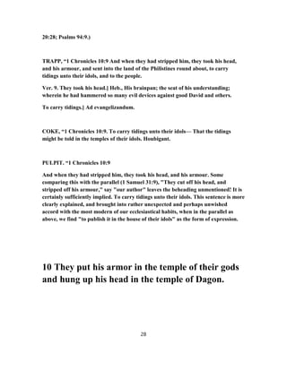 20:28; Psalms 94:9.)
TRAPP, “1 Chronicles 10:9 And when they had stripped him, they took his head,
and his armour, and sent into the land of the Philistines round about, to carry
tidings unto their idols, and to the people.
Ver. 9. They took his head.] Heb., His brainpan; the seat of his understanding;
wherein he had hammered so many evil devices against good David and others.
To carry tidings.] Ad evangelizandum.
COKE, “1 Chronicles 10:9. To carry tidings unto their idols— That the tidings
might be told in the temples of their idols. Houbigant.
PULPIT. “1 Chronicles 10:9
And when they had stripped him, they took his head, and his armour. Some
comparing this with the parallel (1 Samuel 31:9), "They cut off his head, and
stripped off his armour," say "our author" leaves the beheading unmentioned! It is
certainly sufficiently implied. To carry tidings unto their idols. This sentence is more
clearly explained, and brought into rather unexpected and perhaps unwished
accord with the most modern of our ecclesiastical habits, when in the parallel as
above, we find "to publish it in the house of their idols" as the form of expression.
10 They put his armor in the temple of their gods
and hung up his head in the temple of Dagon.
28
 