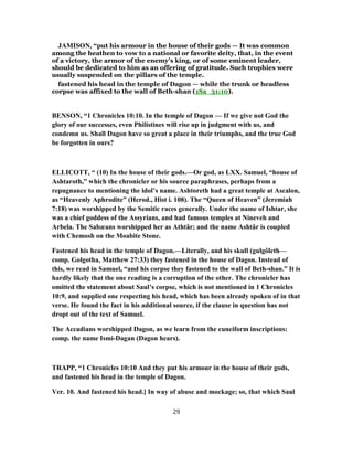 JAMISON, “put his armour in the house of their gods — It was common
among the heathen to vow to a national or favorite deity, that, in the event
of a victory, the armor of the enemy’s king, or of some eminent leader,
should be dedicated to him as an offering of gratitude. Such trophies were
usually suspended on the pillars of the temple.
fastened his head in the temple of Dagon — while the trunk or headless
corpse was affixed to the wall of Beth-shan (1Sa_31:10).
BENSON, “1 Chronicles 10:10. In the temple of Dagon — If we give not God the
glory of our successes, even Philistines will rise up in judgment with us, and
condemn us. Shall Dagon have so great a place in their triumphs, and the true God
be forgotten in ours?
ELLICOTT, “ (10) In the house of their gods.—Or god, as LXX. Samuel, “house of
Ashtaroth,” which the chronicler or his source paraphrases, perhaps from a
repugnance to mentioning the idol’s name. Ashtoreth had a great temple at Ascalon,
as “Heavenly Aphrodite” (Herod., Hist i. 108). The “Queen of Heaven” (Jeremiah
7:18) was worshipped by the Semitic races generally. Under the name of Ishtar, she
was a chief goddess of the Assyrians, and had famous temples at Nineveh and
Arbela. The Sabæans worshipped her as Athtâr; and the name Ashtâr is coupled
with Chemosh on the Moabite Stone.
Fastened his head in the temple of Dagon.—Literally, and his skull (gulgôleth—
comp. Golgotha, Matthew 27:33) they fastened in the house of Dagon. Instead of
this, we read in Samuel, “and his corpse they fastened to the wall of Beth-shan.” It is
hardly likely that the one reading is a corruption of the other. The chronicler has
omitted the statement about Saul’s corpse, which is not mentioned in 1 Chronicles
10:9, and supplied one respecting his head, which has been already spoken of in that
verse. He found the fact in his additional source, if the clause in question has not
dropt out of the text of Samuel.
The Accadians worshipped Dagon, as we learn from the cuneiform inscriptions:
comp. the name Ismi-Dagan (Dagon hears).
TRAPP, “1 Chronicles 10:10 And they put his armour in the house of their gods,
and fastened his head in the temple of Dagon.
Ver. 10. And fastened his head.] In way of abuse and mockage; so, that which Saul
29
 