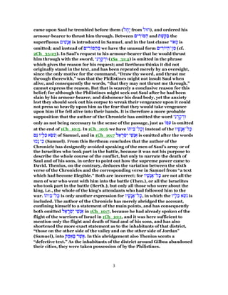 came upon Saul he trembled before them (‫ל‬ ֶ‫ָח‬‫י‬ from ‫,)חוּל‬ and ordered his
armour-bearer to thrust him through. Between ‫ים‬ ִ‫ר‬ ‫מּ‬ ַ‫ה‬ and ‫ת‬ ֶ‫שׁ‬ ֶ‫קּ‬ ַ‫בּ‬ the
superfluous ‫ים‬ ִ‫ָשׁ‬‫נ‬ֲ‫א‬ is introduced in Samuel, and in the last clause ‫ד‬ֹ‫א‬ ְ‫מ‬ is
omitted; and instead of ‫ים‬ ִ‫ר‬ ‫מּ‬ ַ‫ה‬ ֵ‫מ‬ we have the unusual form ‫ים‬ ִ‫ר‬ ‫יּ‬ ַ‫ן־ה‬ ִ‫מ‬ (cf.
2Ch_35:23). In Saul's request to his armour-bearer that he would thrust
him through with the sword, ‫י‬ ִ‫נ‬ ֻ‫ר‬ ָ‫ק‬ ְ‫וּד‬ (1Sa_31:4) is omitted in the phrase
which gives the reason for his request; and Bertheau thinks it did not
originally stand in the text, and has been repeated merely by an oversight,
since the only motive for the command, “Draw thy sword, and thrust me
through therewith,” was that the Philistines might not insult Saul when
alive, and consequently the words, “that they may not thrust me through,”
cannot express the reason. But that is scarcely a conclusive reason for this
belief; for although the Philistines might seek out Saul after he had been
slain by his armour-bearer, and dishonour his dead body, yet the anxiety
lest they should seek out his corpse to wreak their vengeance upon it could
not press so heavily upon him as the fear that they would take vengeance
upon him if he fell alive into their hands. It is therefore a more probable
supposition that the author of the Chronicle has omitted the word ‫י‬ ִ‫נ‬ ֻ‫ר‬ ָ‫ק‬ ְ‫וּד‬
only as not being necessary to the sense of the passage, just as ‫מּ‬ ִ‫ע‬ is omitted
at the end of 1Ch_10:5. In 1Ch_10:6 we have ‫ית‬ ֵ‫ל־בּ‬ָ‫כ‬ ְ‫ו‬ instead of the ‫יו‬ ָ‫ָשׁ‬‫נ‬ֲ‫א‬‫ל־‬ ָ‫כּ‬
‫ַם‬‫גּ‬ ‫יו‬ ָ‫ל‬ֵ‫כ‬ ‫א‬ ֵ‫שׂ‬ֹ‫נ‬ ְ‫ו‬ of Samuel, and in 1Ch_10:7 ‫ל‬ ֵ‫א‬ ָ‫ר‬ ְ‫שׂ‬ִ‫י‬ ‫י‬ ֵ‫שׁ‬ְ‫נ‬ ַ‫א‬ is omitted after the words
‫ָסוּ‬‫נ‬ ‫י‬ ִ‫כּ‬ (Samuel). From this Bertheau concludes that the author of the
Chronicle has designedly avoided speaking of the men of Saul's army or of
the Israelites who took part in the battle, because it was not his purpose to
describe the whole course of the conflict, but only to narrate the death of
Saul and of his sons, in order to point out how the supreme power came to
David. Thenius, on the contrary, deduces the variation between the sixth
verse of the Chronicles and the corresponding verse in Samuel from “a text
which had become illegible.” Both are incorrect; for ‫יו‬ ָ‫ָשׁ‬‫נ‬ֲ‫א‬‫ל־‬ ָ‫כּ‬ are not all the
men of war who went with him into the battle (Then.), or all the Israelites
who took part in the battle (Berth.), but only all those who were about the
king, i.e., the whole of the king's attendants who had followed him to the
war. ‫ית‬ ֵ‫ל־בּ‬ָ‫כּ‬ is only another expression for ‫יו‬ ָ‫ָשׁ‬‫נ‬ֲ‫א‬‫ל־‬ ָ‫,כּ‬ in which the ‫יו‬ ָ‫ל‬ֵ‫כּ‬ ‫א‬ ֵ‫שׂ‬ֹ‫נ‬ is
included. The author of the Chronicle has merely abridged the account,
confining himself to a statement of the main points, and has consequently
both omitted ‫ל‬ ֵ‫א‬ ָ‫ר‬ ְ‫שׂ‬ִ‫י‬ ‫י‬ ֵ‫שׁ‬ְ‫נ‬ ַ‫א‬ in 1Ch_10:7, because he had already spoken of the
flight of the warriors of Israel in 1Ch_10:1, and it was here sufficient to
mention only the flight and death of Saul and of his sons, and has also
shortened the more exact statement as to the inhabitants of that district,
“those on the other side of the valley and on the other side of Jordan”
(Samuel), into ‫ק‬ ֶ‫מ‬ ֵ‫א‬ ָ‫בּ‬ ‫ר‬ ֶ‫ֲשׁ‬‫א‬. In this abridgement also Thenius scents a
“defective text.” As the inhabitants of the district around Gilboa abandoned
their cities, they were taken possession of by the Philistines.
3
 
