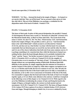 feared came upon him. [1 Chronicles 10:4]
WHEDON, “ 10. They… fastened his head in the temple of Dagon — In Samuel we
are merely told that “they cut off his head,” but no account is there given of what
they did with it. This act of the Philistines was, perhaps, a retaliation for the
disposition made of the head of Goliath. 1 Samuel 17:54.
PULPIT, “1 Chronicles 10:10
The house of their gods. In place of this general designation, the parallel (1 Samuel
31:10) designates the house more exactly as "the house of Ashtaroth" (Genesis 14:5;
the Phoenician female deity, as Baal was their male deity. The Greek form of the
name is Astarte. See also Cic; 'De. Nat. Deo.,' Deuteronomy 3:23). And fastened his
head in the temple of Dagon. The parallel, as above, gives us, "And fastened his
body to the wall of Beth-shah" (which account is corroborated in 2 Samuel
21:12-14), and does not say what further was done with the head. It is no doubt
remarkable that one historian puts on record the one fact and the other the other;
and it is one of the clearer indications that both took from some common sources. It
is perhaps something to be remarked also that, while the historian in Samuel says
nothing further about the head (though allusion to it is probably included in the
"body" and the "bones," the further account of which is given in 1 Chronicles
10:12, 1 Chronicles 10:13, as well as in 2 Samuel 21:12-14), the compiler of
Chronicles does revert to mention of "the body of Saul," 1 Chronicles 10:12, infra,
though without any corresponding naming of Beth-shah. Bertheau finds little
difficulty in the question, by simply supposing that the omission in Chronicles is
another instance of the desire to compress; while others suppose corruption in our
text, or, as Thenius and Ewald, the loss of a sentence to our text. After all said, the
omission in Samuel of the fate of the head would seem to be fully as remarkable as
the omission, so far as this verse is concerned, in Chronicles of the fate of the body.
It is reasonable to suppose that the head and trunk of the body of Saul were brought
together again, or it were likely some allusion to the contrary would have transpired
in the following verses of this chapter or in 2 Samuel 21:12-14. With regard to the
act of the Philistines in dedicating the armour of Saul, and fixing his head in the
temple of Dagon, as though trophies, the custom was both ancient and not
uncommon ( 16:21-30; 1 Samuel 5:1-5; 1 Samuel 21:9). The house of Dagon (Joshua
15:41; Joshua 19:27) here spoken of was that at Ashdod (Joshua 15:47), between
Gaza and Joppa. Though belonging to Judah's lot, it was never subdued by Israel,
30
 