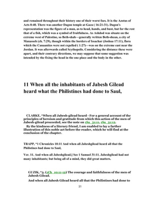 and remained throughout their history one of their worst foes. It is the Azotus of
Acts 8:40. There was another Dagon temple at Gaza ( 16:21-31). Dagon's
representation was the figure of a man, as to head, hands, and bust, but for the rest
that of a fish, which was a symbol of fruitfulness. As Ashdod was situate on the
extreme west of Palestine, so Beth-shah—generally written Beth-shean, a city of
Manasseh (ch. 7:29), though within the borders of Issachar (Joshua 17:11), flora
which the Canaanites were not expelled ( 1:27)—was on the extreme east near the
Jordan. It was afterwards called Scythopolis. Considering the distance these were
apart, and their contrary directions, we may suppose that some suggestion was
intended by the fixing the head in the one place and the body in the other.
11 When all the inhabitants of Jabesh Gilead
heard what the Philistines had done to Saul,
CLARKE, “When all Jabesh-gilead heard - For a general account of the
principles of heroism and gratitude from which this action of the men of
Jabesh-gilead proceeded, see the note on 1Sa_31:11, 1Sa_31:12.
By the kindness of a literary friend, I am enabled to lay a farther
illustration of this noble act before the reader, which he will find at the
conclusion of the chapter.
TRAPP, “1 Chronicles 10:11 And when all Jabeshgilead heard all that the
Philistines had done to Saul,
Ver. 11. And when all Jabeshgilead.] See 1 Samuel 31:11. Jabeshgilead had not
many inhabitants; but being all of a mind, they did great matters.
GUZIK, “3. (1Ch_10:11-12) The courage and faithfulness of the men of
Jabesh Gilead.
And when all Jabesh Gilead heard all that the Philistines had done to
31
 