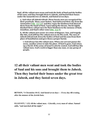 Saul, all the valiant men arose and took the body of Saul and the bodies
of his sons; and they brought them to Jabesh, and buried their bones
under the tamarisk tree at Jabesh, and fasted seven days.
a. And when all Jabesh Gilead: These heroic men are recognized for
their gratitude. Many years before, Saul delivered their city from the
Ammonites (1Sa_11:1-11), and they repay the kindness God showed
them from the hand of Saul. Upon taking the throne, David rightly
thanked these valiant men for their kindness to the memory of Saul,
Jonathan, and Saul’s other sons (2Sa_2:4-7).
b. All the valiant men arose: In a time of disgrace, loss, and tragedy
like this, God still has His valiant men to do His work. The men of
Jabesh Gilead took down the bodies of Saul and his sons from their
place of humiliation and gave them a proper burial.
i. God always has His valiant men. When one servant passes the
scene, another arises to take his place. If Saul is gone, God raises
up a David. If the army of Israel is utterly routed, God still has His
valiant men. God’s work is bigger than any man, or any group of
people.
12 all their valiant men went and took the bodies
of Saul and his sons and brought them to Jabesh.
Then they buried their bones under the great tree
in Jabesh, and they fasted seven days.
BENSON, “1 Chronicles 10:12. And fasted seven days — Every day till evening,
after the manner of the Jewish fasts.
ELLICOTT, “ (12) All the valiant men.—Literally, every man of valour. Samuel
adds, “and marched all the night.”
32
 