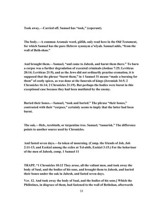 Took away.—Carried off. Samuel has “took,” (ceperunt).
The body.—A common Aramaic word, gûfâh, only read here in the Old Testament,
for which Samuel has the pure Hebrew synonym a’wîyah. Samuel adds, “from the
wall of Beth-shan.”
And brought them.—Samuel, “and came to Jabesh, and burnt them there.” To burn
a corpse was a further degradation of executed criminals (Joshua 7:25; Leviticus
20:14; Leviticus 21:9), and as the Jews did not ordinarily practise cremation, it is
supposed that the phrase “burnt them,” in 1 Samuel 31 means “made a burning for
them” of costly spices, as was done at the funerals of kings (Jeremiah 34:5; 2
Chronicles 16:14; 2 Chronicles 21:19). But perhaps the bodies were burnt in this
exceptional case because they had been mutilated by the enemy.
Buried their bones.—Samuel, “took and buried.” The phrase “their bones,”
contrasted with their “corpses,” certainly seems to imply that the latter had been
burnt.
The oak.—Heb., terebinth, or turpentine tree. Samuel, “tamarisk.” The difference
points to another source used by Chronicles.
And fasted seven days.—In token of mourning. (Comp. the friends of Job, Job
2:11-13; and Ezekiel among the exiles at Tel-abib, Ezekiel 3:15.) For the behaviour
of the men of Jabesh, comp. 1 Samuel 11
TRAPP, “1 Chronicles 10:12 They arose, all the valiant men, and took away the
body of Saul, and the bodies of his sons, and brought them to Jabesh, and buried
their bones under the oak in Jabesh, and fasted seven days.
Ver. 12. And took away the body of Saul, and the bodies of his sons.] Which the
Philistines, in disgrace of them, had fastened to the wall of Bethshan, afterwards
33
 