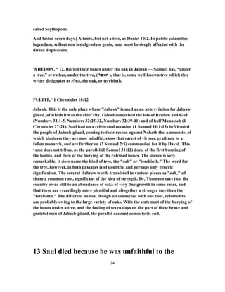 called Scythopolis.
And fasted seven days.] A tanto, but not a toto, as Daniel 10:2. In public calamities
lugendum, scilicet non indulgendum genio, men must be deeply affected with the
divine displeasure.
WHEDON, “ 12. Buried their bones under the oak in Jabesh — Samuel has, “under
a tree,” or rather, under the tree, ( ‫האשׂל‬ ), that is, some well-known tree which this
writer designates as ‫,האלה‬ the oak, or terebinth.
PULPIT, “1 Chronicles 10:12
Jabesh. This is the only place where "Jabesh" is used as an abbreviation for Jabesh-
gilead, of which it was the chief city. Gilead comprised the lots of Reuben and Gad
(Numbers 32:1-5, Numbers 32:25-32, Numbers 32:39-41) and of half Manasseh (1
Chronicles 27:21). Saul had on a celebrated occasion (1 Samuel 11:1-13) befriended
the people of Jabesh-gilead, coming to their rescue against Nahath the Ammonite, of
which kindness they are now mindful, show that rarest of virtues, gratitude to a
fallen monarch, and are further on (2 Samuel 2:5) commended for it by David. This
verse does not tell us, as the parallel (1 Samuel 31:12) does, of the first burning of
the bodies, and then of the burying of the calcined bones. The silence is very
remarkable. It does name the kind of tree, the "oak" or "terebinth." The word for
the tree, however, in both passages is of doubtful and perhaps only generic
signification. The several Hebrew words translated in various places as "oak," all
share a common root, significant of the idea of strength. Dr. Thomson says that the
country owns still to an abundance of oaks of very fine growth in some eases, and
that these are exceedingly more plentiful and altogether a stronger tree than the
"terebinth." The different names, though all connected with one root, referred to
are probably owing to the large variety of oaks. With the statement of the burying of
the bones under a tree, and the fasting of seven days on the part of these brave and
grateful men of Jabesh-gilead, the parallel account comes to its end.
13 Saul died because he was unfaithful to the
34
 