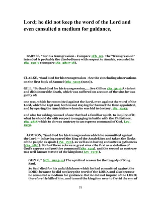 Lord; he did not keep the word of the Lord and
even consulted a medium for guidance,
BARNES, “For his transgression - Compare 1Ch_9:1. The “transgression”
intended is probably the disobedience with respect to Amalek, recorded in
1Sa_15:1-9 (compare 1Sa_28:17-18).
CLARKE, “Saul died for his transgression - See the concluding observations
on the first book of Samuel (1Sa_31:13 (note)).
GILL, “So Saul died for his transgression,.... See Gill on 1Sa_31:13 A violent
and dishonourable death, which was suffered on account of the sins he was
guilty of:
one was, which he committed against the Lord, even against the word of the
Lord, which he kept not; both in not staying for Samuel the time appointed,
and by sparing the Amalekites whom he was bid to destroy, 1Sa_13:13.
and also for asking counsel of one that had a familiar spirit, to inquire of it;
what he should do with respect to engaging in battle with the Philistines,
1Sa_28:8 which to do was contrary to an express command of God, Lev_
19:31.
JAMISON, “Saul died for his transgression which he committed against
the Lord — in having spared the king of the Amalekites and taken the flocks
of the people as spoils [1Sa_15:9], as well as in having consulted a pythoness
[1Sa_28:7]. Both of these acts were great sins - the first as a violation of
God’s express and positive command [1Sa_15:3], and the second as contrary
to a well-known statute of the kingdom (Lev_19:31).
GUZIK, “ (1Ch_10:13-14) The spiritual reason for the tragedy of King
Saul.
So Saul died for his unfaithfulness which he had committed against the
LORD, because he did not keep the word of the LORD, and also because
he consulted a medium for guidance. But he did not inquire of the LORD;
therefore He killed him, and turned the kingdom over to David the son of
35
 